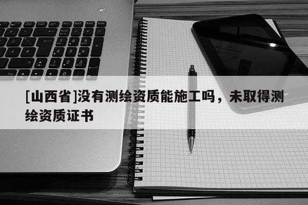 [山西省]没有测绘资质能施工吗，未取得测绘资质证书