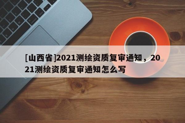 [山西省]2021测绘资质复审通知，2021测绘资质复审通知怎么写