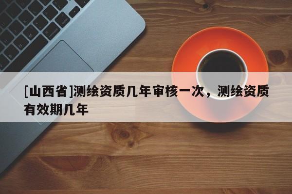 [山西省]测绘资质几年审核一次，测绘资质有效期几年