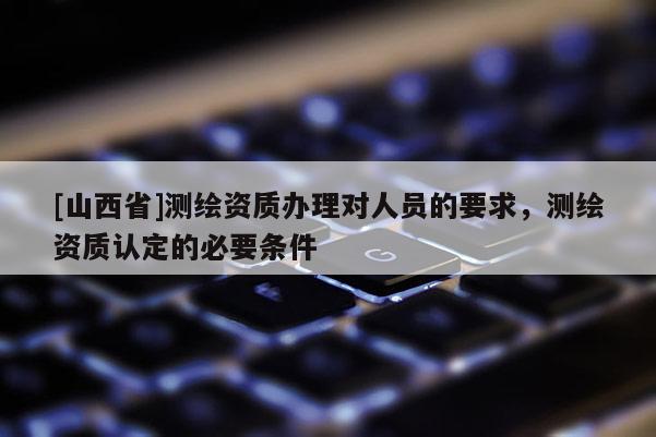 [山西省]测绘资质办理对人员的要求，测绘资质认定的必要条件