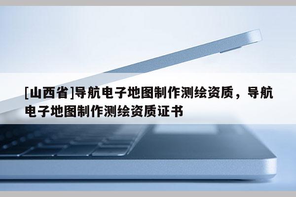 [山西省]导航电子地图制作测绘资质，导航电子地图制作测绘资质证书