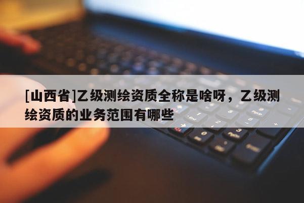[山西省]乙级测绘资质全称是啥呀，乙级测绘资质的业务范围有哪些