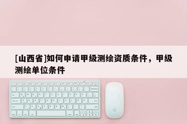 [山西省]如何申请甲级测绘资质条件，甲级测绘单位条件