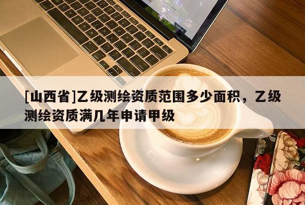 [山西省]乙级测绘资质范围多少面积，乙级测绘资质满几年申请甲级