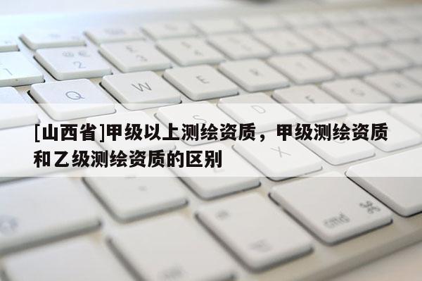 [山西省]甲级以上测绘资质，甲级测绘资质和乙级测绘资质的区别