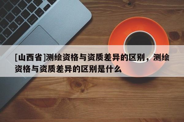 [山西省]测绘资格与资质差异的区别，测绘资格与资质差异的区别是什么