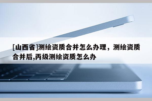 [山西省]测绘资质合并怎么办理，测绘资质合并后,丙级测绘资质怎么办