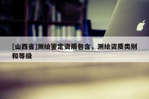 [山西省]测绘鉴定资质包含，测绘资质类别和等级