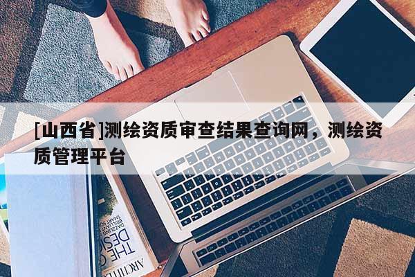 [山西省]测绘资质审查结果查询网，测绘资质管理平台