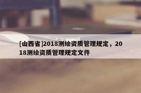 [山西省]2018测绘资质管理规定，2018测绘资质管理规定文件