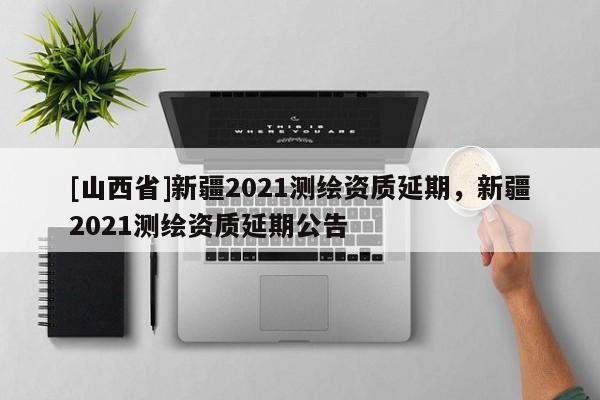 [山西省]新疆2021测绘资质延期，新疆2021测绘资质延期公告