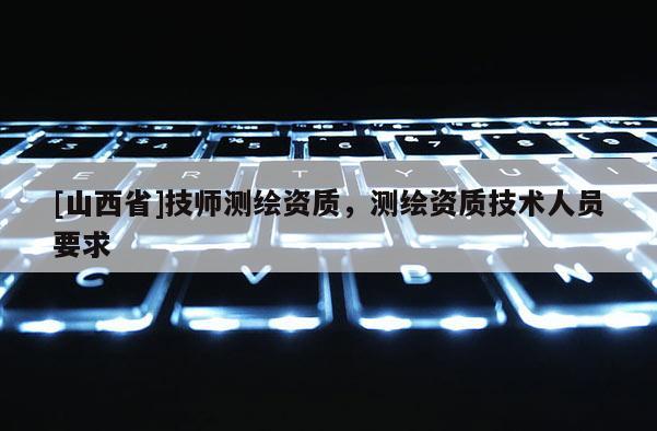 [山西省]技师测绘资质，测绘资质技术人员要求