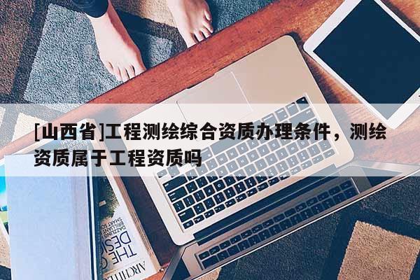 [山西省]工程测绘综合资质办理条件，测绘资质属于工程资质吗