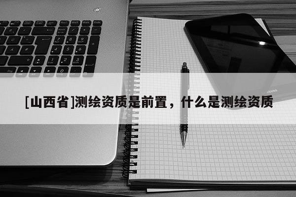 [山西省]测绘资质是前置，什么是测绘资质