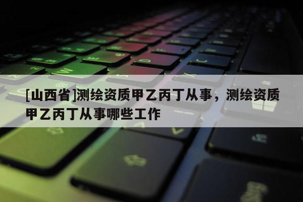 [山西省]测绘资质甲乙丙丁从事，测绘资质甲乙丙丁从事哪些工作