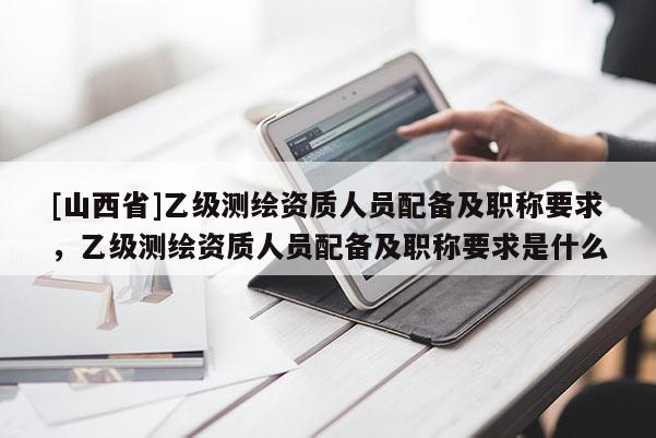 [山西省]乙级测绘资质人员配备及职称要求，乙级测绘资质人员配备及职称要求是什么