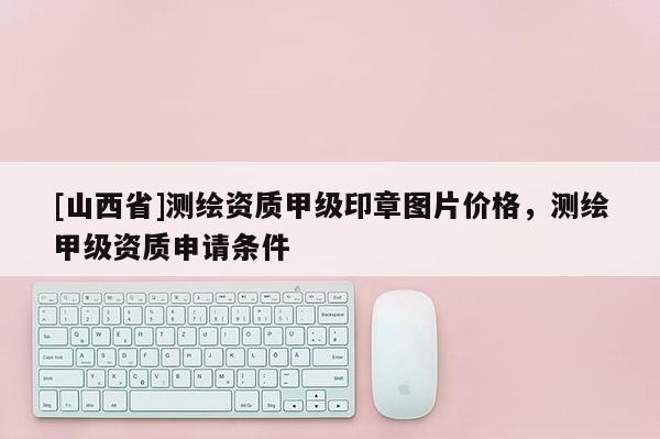 [山西省]测绘资质甲级印章图片价格，测绘甲级资质申请条件