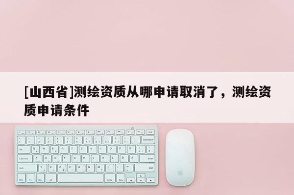 [山西省]测绘资质从哪申请取消了，测绘资质申请条件