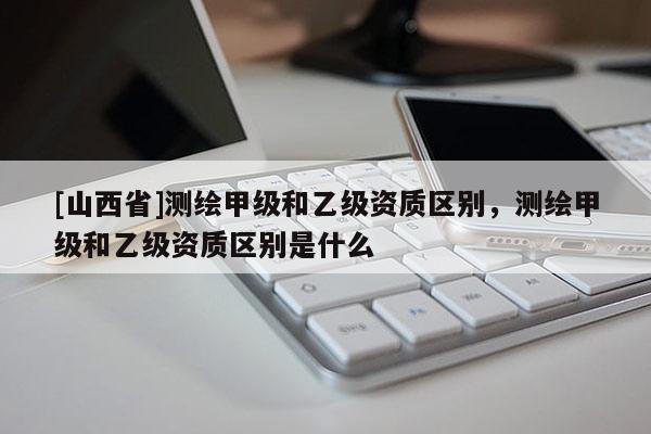 [山西省]测绘甲级和乙级资质区别，测绘甲级和乙级资质区别是什么