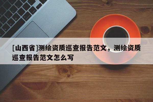[山西省]测绘资质巡查报告范文，测绘资质巡查报告范文怎么写