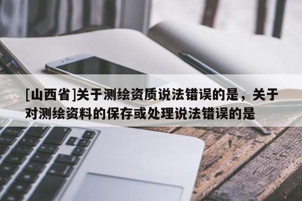 [山西省]关于测绘资质说法错误的是，关于对测绘资料的保存或处理说法错误的是