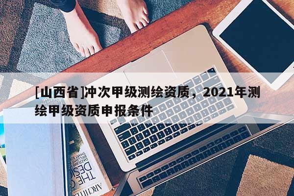 [山西省]冲次甲级测绘资质，2021年测绘甲级资质申报条件