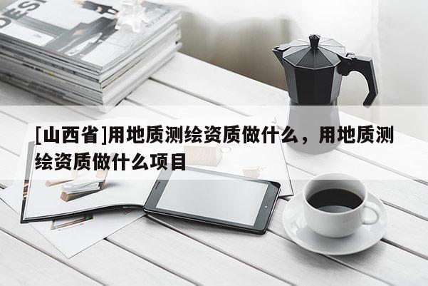 [山西省]用地质测绘资质做什么，用地质测绘资质做什么项目