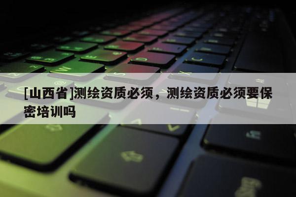 [山西省]测绘资质必须，测绘资质必须要保密培训吗