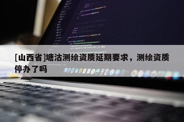 [山西省]塘沽测绘资质延期要求，测绘资质停办了吗