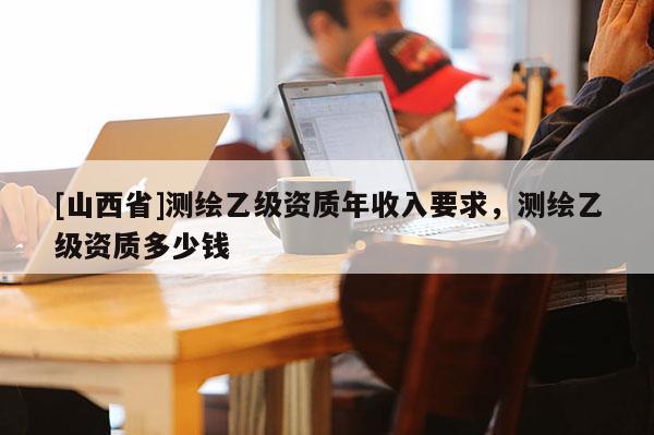 [山西省]测绘乙级资质年收入要求，测绘乙级资质多少钱