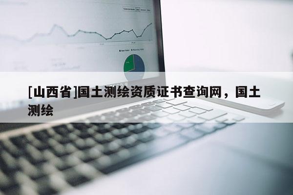 [山西省]国土测绘资质证书查询网，国土 测绘