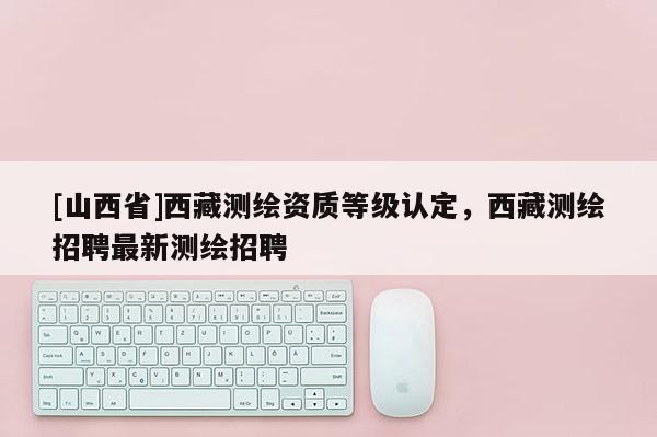 [山西省]西藏测绘资质等级认定，西藏测绘招聘最新测绘招聘