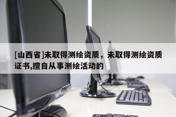 [山西省]未取得测绘资质，未取得测绘资质证书,擅自从事测绘活动的