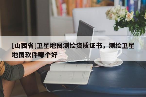 [山西省]卫星地图测绘资质证书，测绘卫星地图软件哪个好