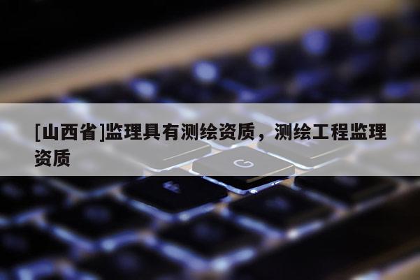 [山西省]监理具有测绘资质，测绘工程监理资质