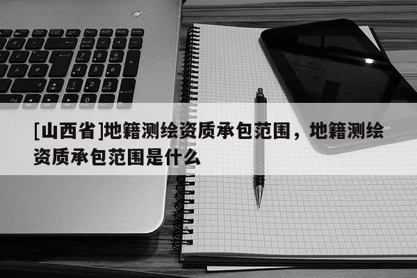 [山西省]地籍测绘资质承包范围，地籍测绘资质承包范围是什么