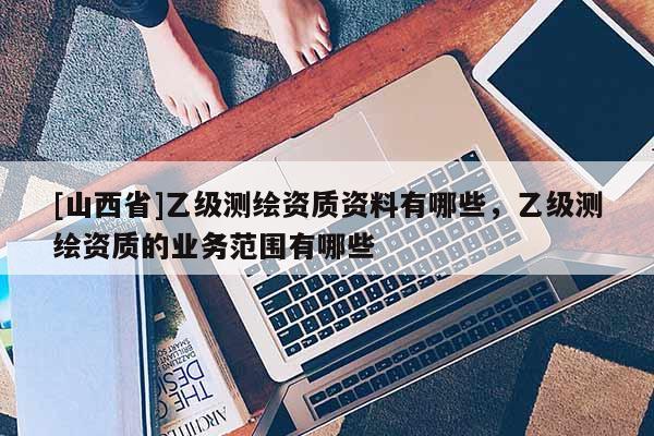 [山西省]乙级测绘资质资料有哪些，乙级测绘资质的业务范围有哪些