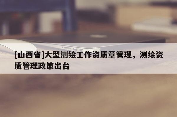 [山西省]大型测绘工作资质章管理，测绘资质管理政策出台