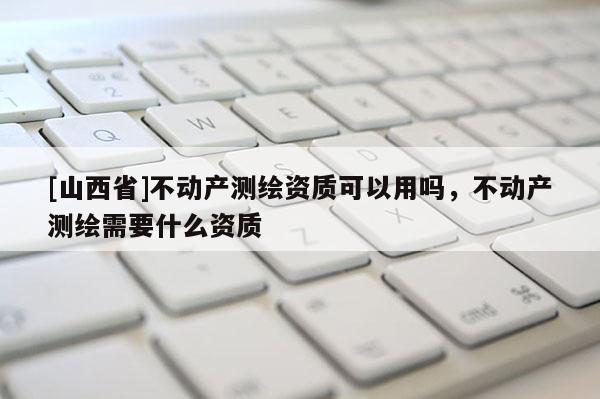 [山西省]不动产测绘资质可以用吗，不动产测绘需要什么资质