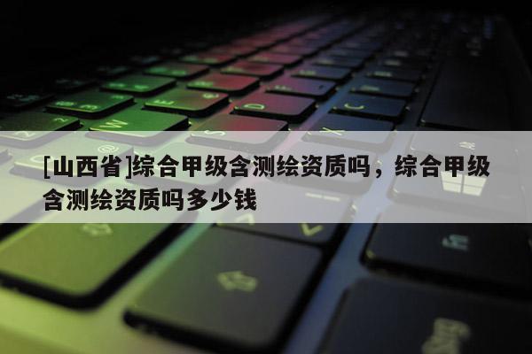 [山西省]综合甲级含测绘资质吗，综合甲级含测绘资质吗多少钱
