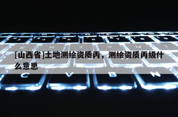 [山西省]土地测绘资质丙，测绘资质丙级什么意思