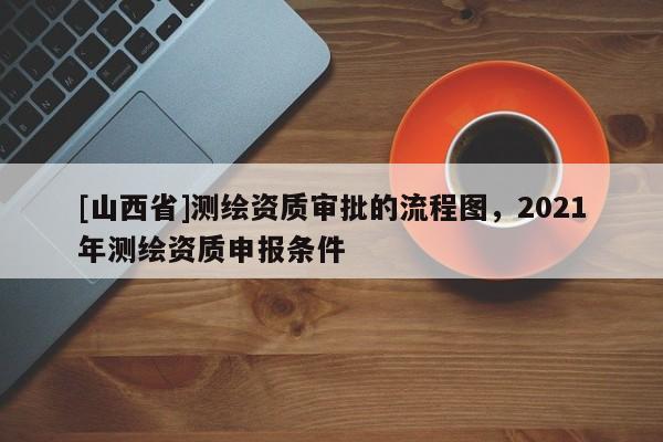 [山西省]测绘资质审批的流程图，2021年测绘资质申报条件