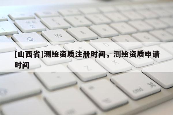 [山西省]测绘资质注册时间，测绘资质申请时间