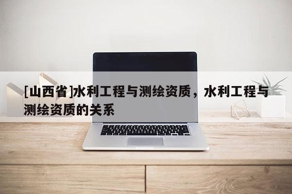 [山西省]水利工程与测绘资质，水利工程与测绘资质的关系