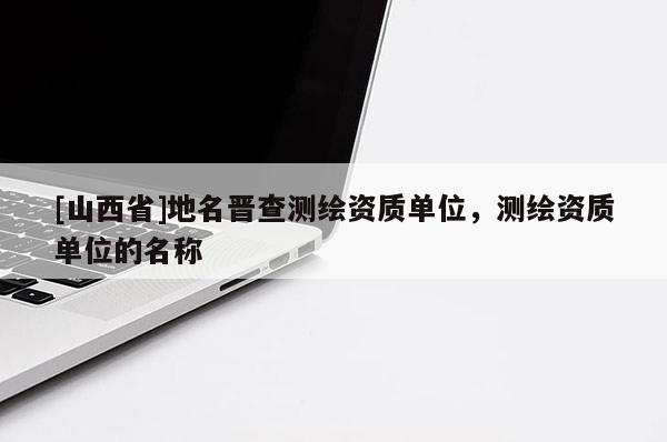 [山西省]地名晋查测绘资质单位，测绘资质单位的名称