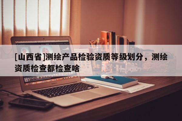 [山西省]测绘产品检验资质等级划分，测绘资质检查都检查啥
