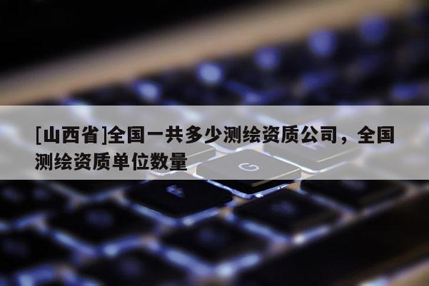 [山西省]全国一共多少测绘资质公司，全国测绘资质单位数量