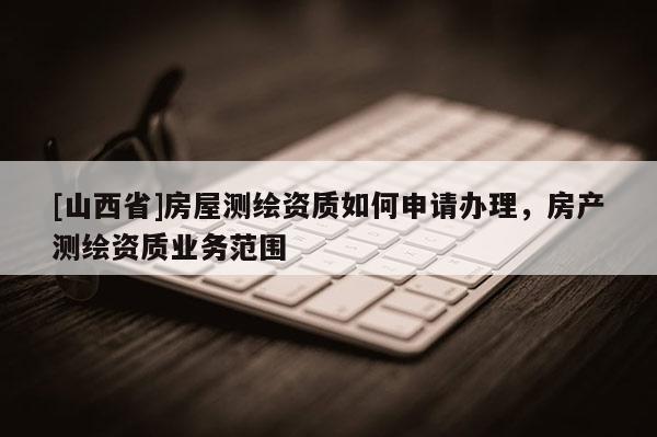 [山西省]房屋测绘资质如何申请办理，房产测绘资质业务范围