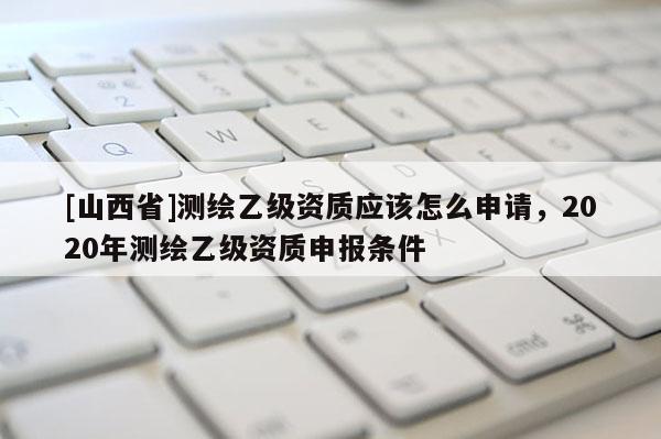 [山西省]测绘乙级资质应该怎么申请，2020年测绘乙级资质申报条件