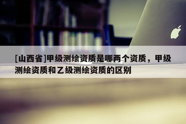 [山西省]甲级测绘资质是哪两个资质，甲级测绘资质和乙级测绘资质的区别